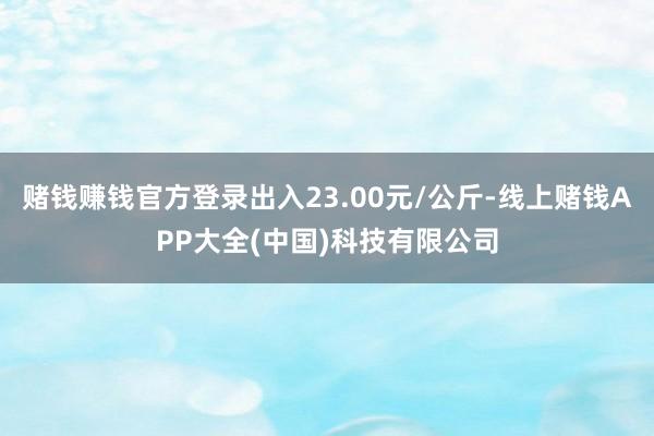 赌钱赚钱官方登录出入23.00元/公斤-线上赌钱APP大全(中国)科技有限公司