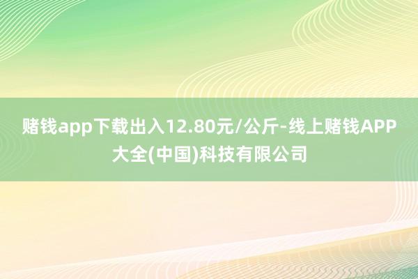 赌钱app下载出入12.80元/公斤-线上赌钱APP大全(中国)科技有限公司