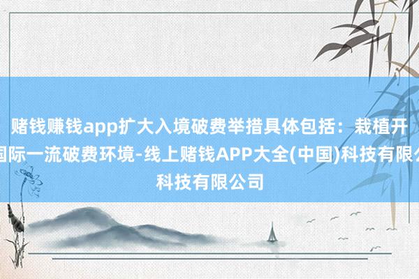 赌钱赚钱app扩大入境破费举措具体包括：栽植开辟国际一流破费环境-线上赌钱APP大全(中国)科技有限公司