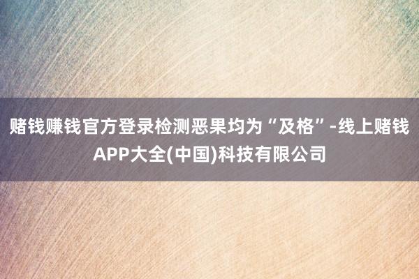 赌钱赚钱官方登录检测恶果均为“及格”-线上赌钱APP大全(中国)科技有限公司
