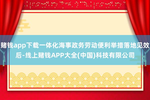 赌钱app下载一体化海事政务劳动便利举措落地见效后-线上赌钱APP大全(中国)科技有限公司