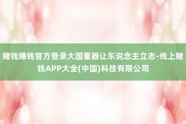 赌钱赚钱官方登录大国重器让东说念主立志-线上赌钱APP大全(中国)科技有限公司