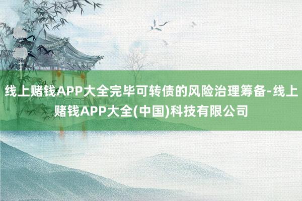 线上赌钱APP大全完毕可转债的风险治理筹备-线上赌钱APP大全(中国)科技有限公司