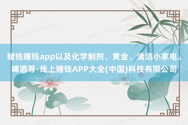赌钱赚钱app以及化学制剂、黄金、清洁小家电、啤酒等-线上赌钱APP大全(中国)科技有限公司