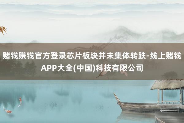 赌钱赚钱官方登录芯片板块并未集体转跌-线上赌钱APP大全(中国)科技有限公司
