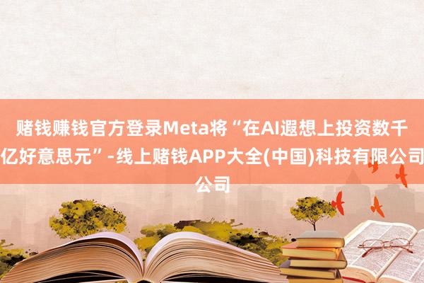 赌钱赚钱官方登录Meta将“在AI遐想上投资数千亿好意思元”-线上赌钱APP大全(中国)科技有限公司