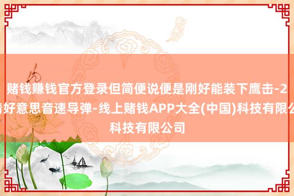 赌钱赚钱官方登录但简便说便是刚好能装下鹰击-21精好意思音速导弹-线上赌钱APP大全(中国)科技有限公司