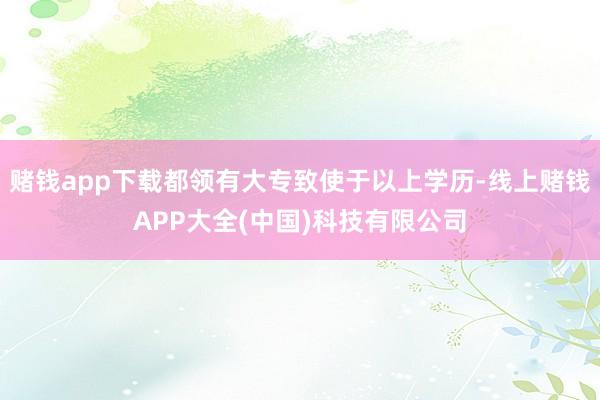 赌钱app下载都领有大专致使于以上学历-线上赌钱APP大全(中国)科技有限公司