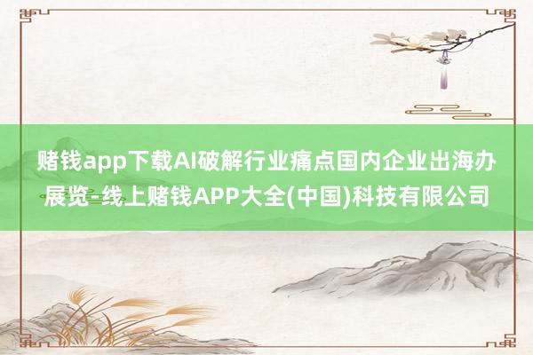 赌钱app下载 AI破解行业痛点 国内企业出海办展览-线上赌钱APP大全(中国)科技有限公司