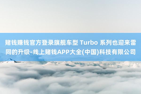 赌钱赚钱官方登录旗舰车型 Turbo 系列也迎来雷同的升级-线上赌钱APP大全(中国)科技有限公司