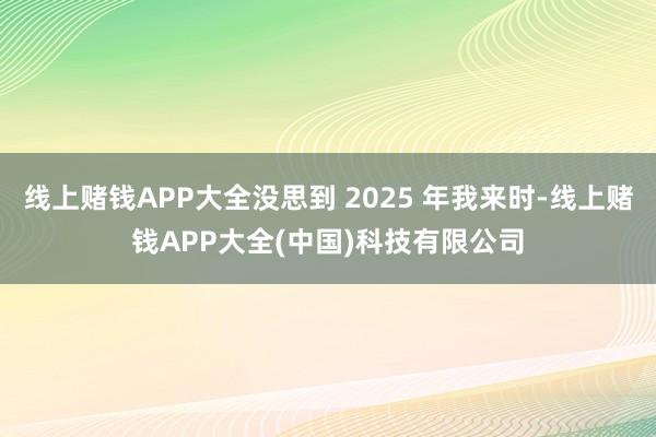 线上赌钱APP大全没思到 2025 年我来时-线上赌钱APP大全(中国)科技有限公司