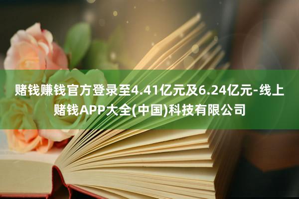 赌钱赚钱官方登录至4.41亿元及6.24亿元-线上赌钱APP大全(中国)科技有限公司