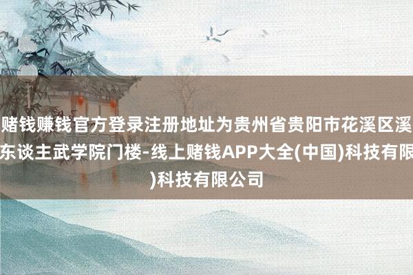 赌钱赚钱官方登录注册地址为贵州省贵阳市花溪区溪北路东谈主武学院门楼-线上赌钱APP大全(中国)科技有限公司