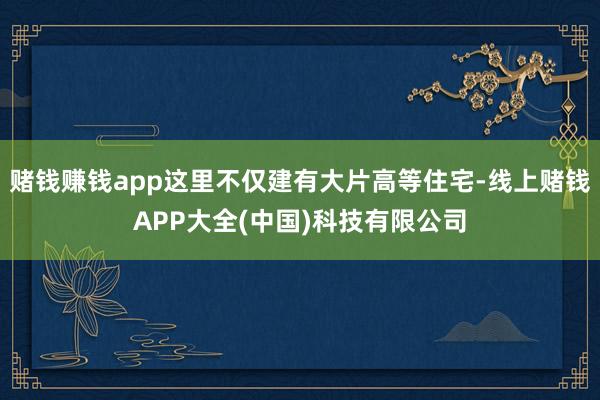 赌钱赚钱app这里不仅建有大片高等住宅-线上赌钱APP大全(中国)科技有限公司