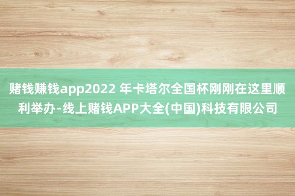赌钱赚钱app2022 年卡塔尔全国杯刚刚在这里顺利举办-线上赌钱APP大全(中国)科技有限公司