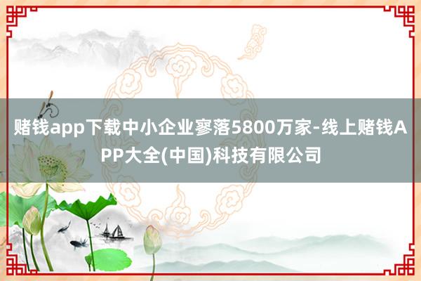 赌钱app下载中小企业寥落5800万家-线上赌钱APP大全(中国)科技有限公司