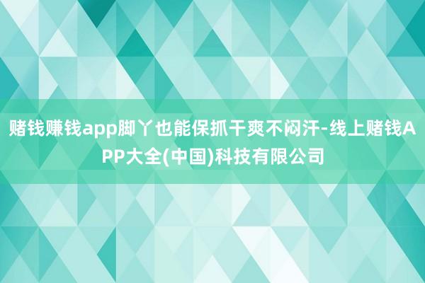 赌钱赚钱app脚丫也能保抓干爽不闷汗-线上赌钱APP大全(中国)科技有限公司
