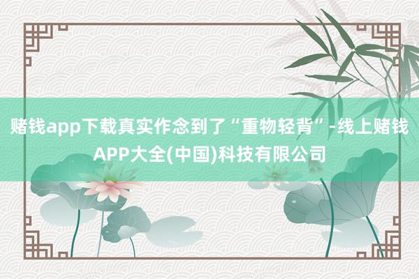 赌钱app下载真实作念到了“重物轻背”-线上赌钱APP大全(中国)科技有限公司