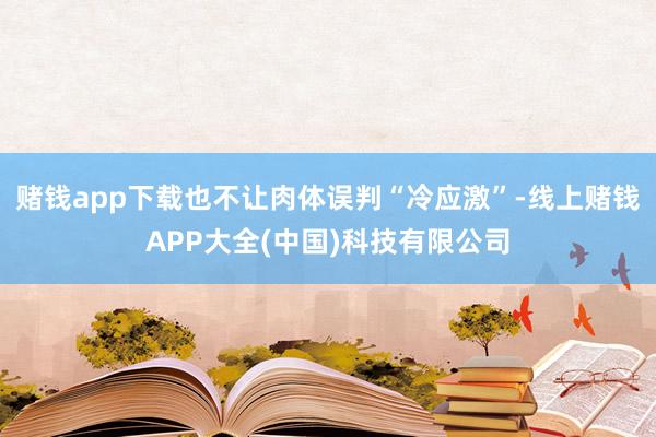 赌钱app下载也不让肉体误判“冷应激”-线上赌钱APP大全(中国)科技有限公司