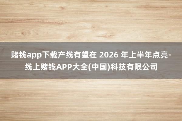 赌钱app下载产线有望在 2026 年上半年点亮-线上赌钱APP大全(中国)科技有限公司