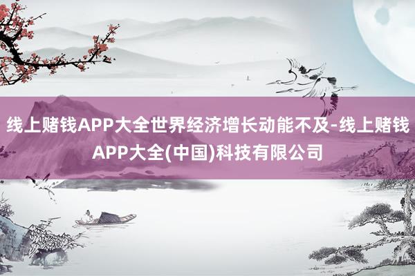 线上赌钱APP大全世界经济增长动能不及-线上赌钱APP大全(中国)科技有限公司