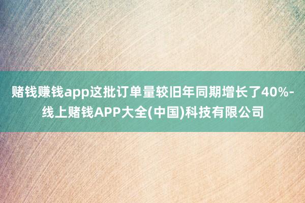 赌钱赚钱app这批订单量较旧年同期增长了40%-线上赌钱APP大全(中国)科技有限公司