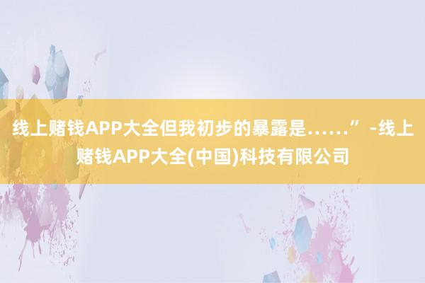 线上赌钱APP大全但我初步的暴露是……” -线上赌钱APP大全(中国)科技有限公司