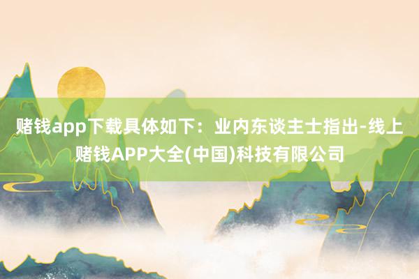 赌钱app下载具体如下: 业内东谈主士指出-线上赌钱APP大全(中国)科技有限公司