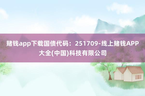 赌钱app下载国债代码:251709-线上赌钱APP大全(中国)科技有限公司