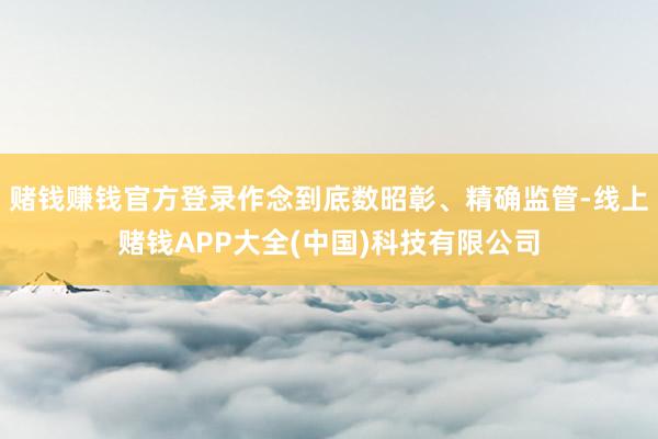 赌钱赚钱官方登录作念到底数昭彰、精确监管-线上赌钱APP大全(中国)科技有限公司