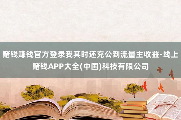 赌钱赚钱官方登录我其时还充公到流量主收益-线上赌钱APP大全(中国)科技有限公司