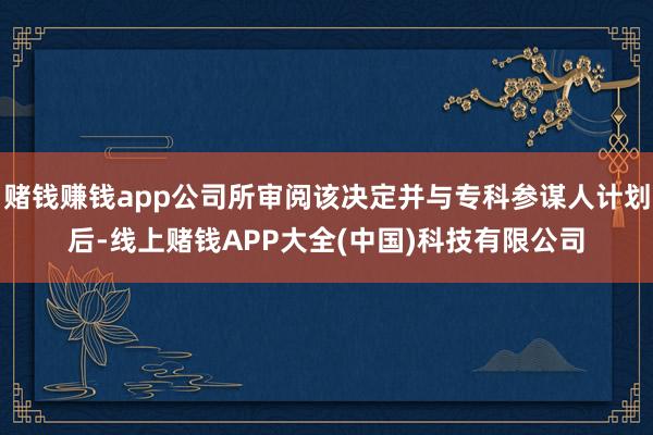 赌钱赚钱app公司所审阅该决定并与专科参谋人计划后-线上赌钱APP大全(中国)科技有限公司