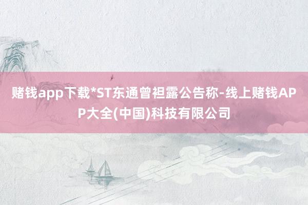 赌钱app下载*ST东通曾袒露公告称-线上赌钱APP大全(中国)科技有限公司