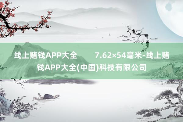 线上赌钱APP大全 7.62×54毫米-线上赌钱APP大全(中国)科技有限公司
