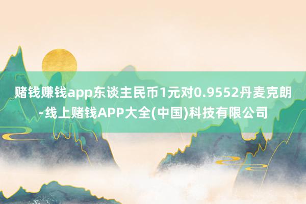 赌钱赚钱app东谈主民币1元对0.9552丹麦克朗-线上赌钱APP大全(中国)科技有限公司
