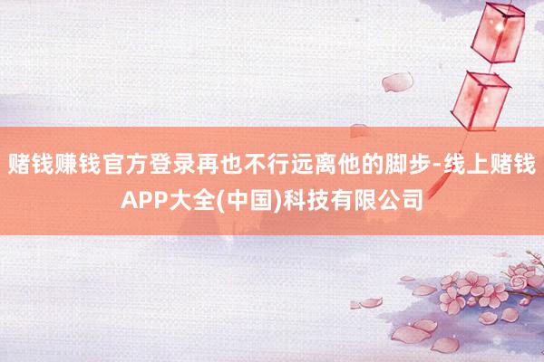 赌钱赚钱官方登录再也不行远离他的脚步-线上赌钱APP大全(中国)科技有限公司