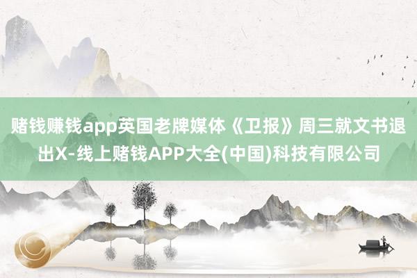 赌钱赚钱app 英国老牌媒体《卫报》周三就文书退出X-线上赌钱APP大全(中国)科技有限公司