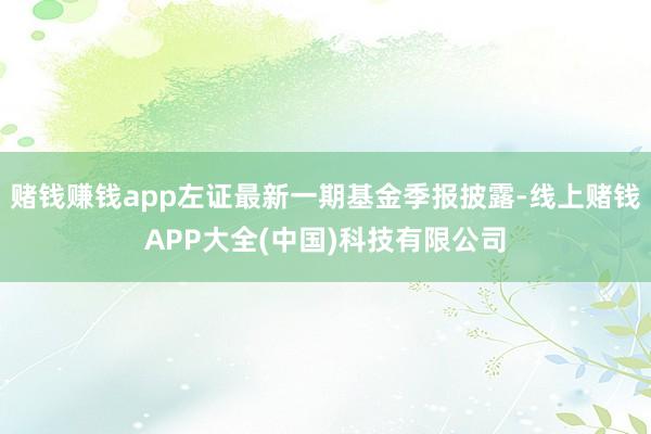 赌钱赚钱app左证最新一期基金季报披露-线上赌钱APP大全(中国)科技有限公司