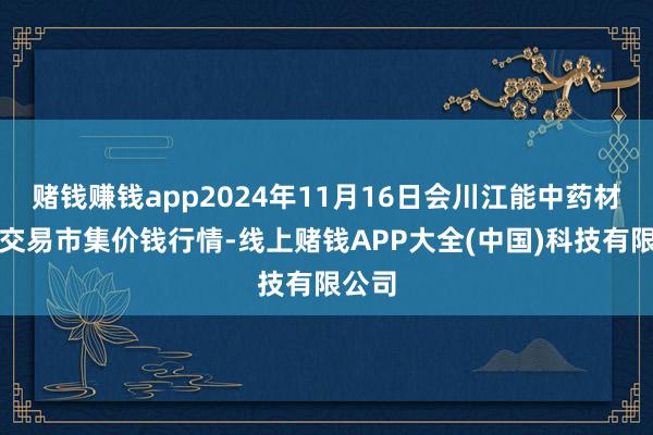 赌钱赚钱app2024年11月16日会川江能中药材抽象交易市集价钱行情-线上赌钱APP大全(中国)科技有限公司