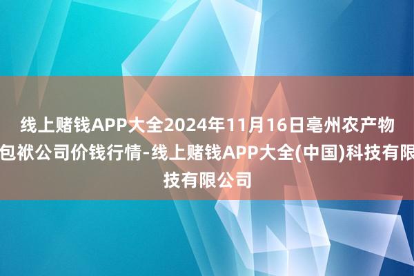 线上赌钱APP大全2024年11月16日亳州农产物有限包袱公司价钱行情-线上赌钱APP大全(中国)科技有限公司