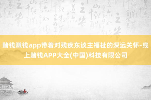 赌钱赚钱app带着对残疾东谈主福祉的深远关怀-线上赌钱APP大全(中国)科技有限公司