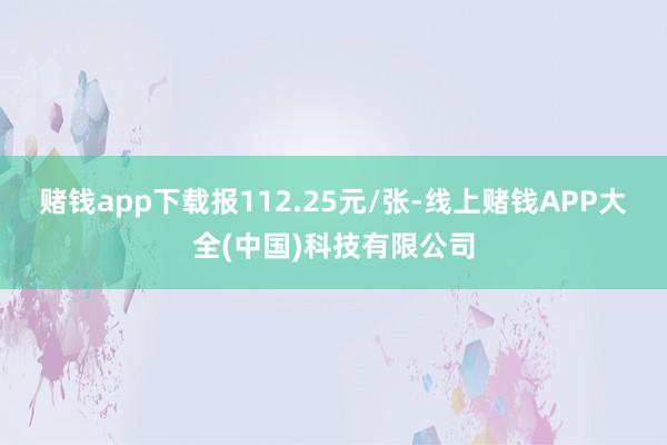 赌钱app下载报112.25元/张-线上赌钱APP大全(中国)科技有限公司
