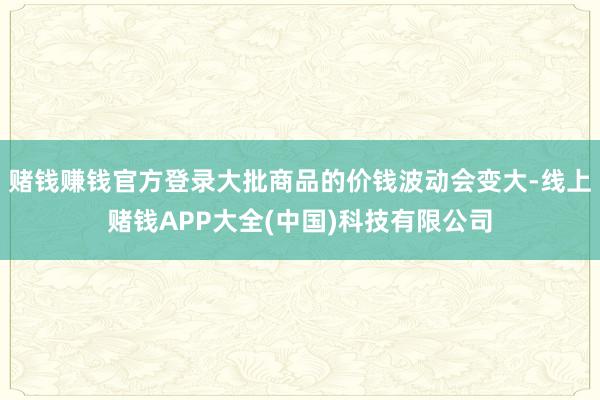 赌钱赚钱官方登录大批商品的价钱波动会变大-线上赌钱APP大全(中国)科技有限公司