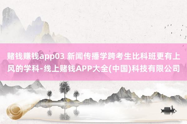 赌钱赚钱app03 新闻传播学跨考生比科班更有上风的学科-线上赌钱APP大全(中国)科技有限公司