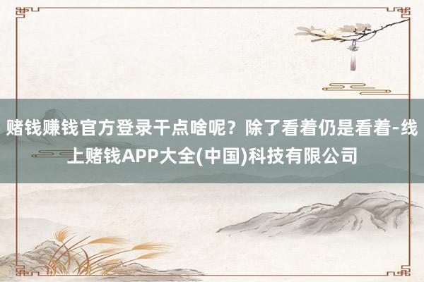 赌钱赚钱官方登录干点啥呢?除了看着仍是看着-线上赌钱APP大全(中国)科技有限公司