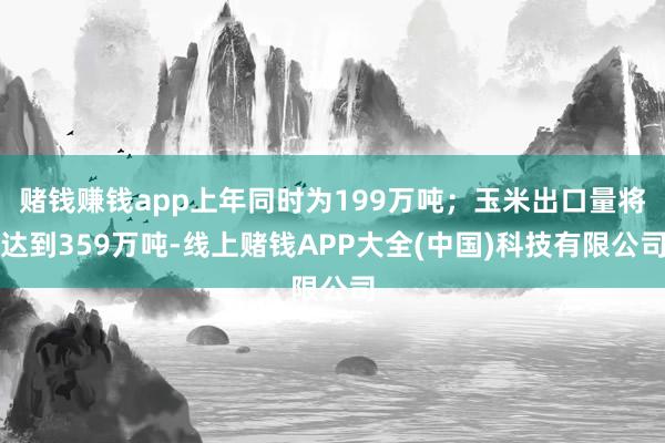 赌钱赚钱app上年同时为199万吨；玉米出口量将达到359万吨-线上赌钱APP大全(中国)科技有限公司