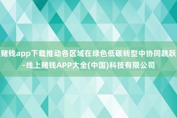 赌钱app下载推动各区域在绿色低碳转型中协同跳跃-线上赌钱APP大全(中国)科技有限公司