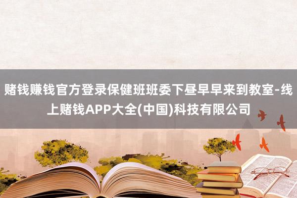 赌钱赚钱官方登录保健班班委下昼早早来到教室-线上赌钱APP大全(中国)科技有限公司