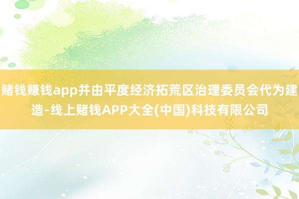 赌钱赚钱app并由平度经济拓荒区治理委员会代为建造-线上赌钱APP大全(中国)科技有限公司