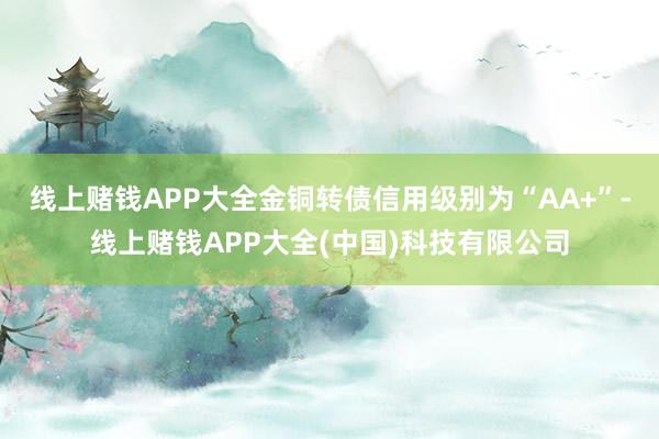 线上赌钱APP大全金铜转债信用级别为“AA+”-线上赌钱APP大全(中国)科技有限公司